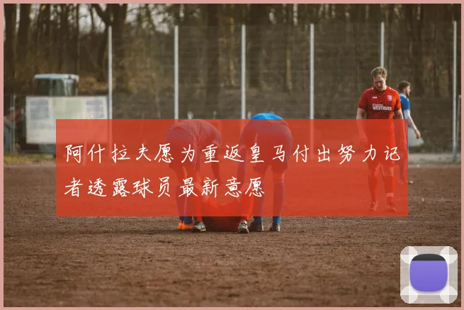 阿什拉夫愿为重返皇马付出努力记者透露球员最新意愿