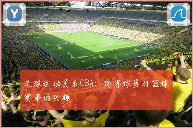足球运动员看CBA:跨界球员对篮球赛事的兴趣