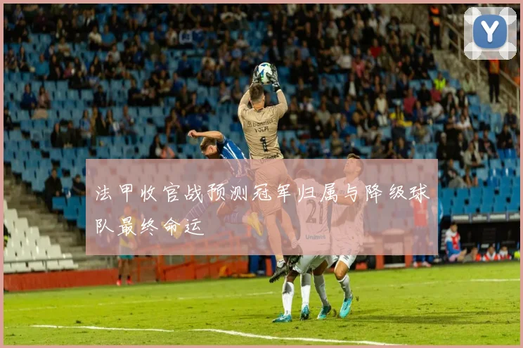 法甲收官战预测冠军归属与降级球队最终命运