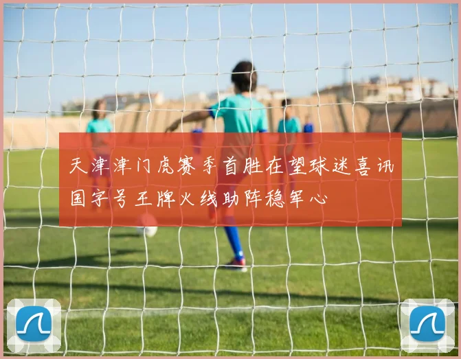 天津津门虎赛季首胜在望球迷喜讯国字号王牌火线助阵稳军心